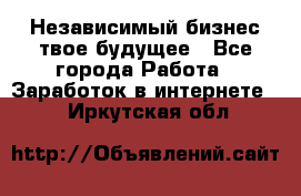 Независимый бизнес-твое будущее - Все города Работа » Заработок в интернете   . Иркутская обл.